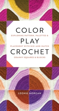 Color Play Crochet: Exploring Pattern, Palettes & Placement with Mix-and-Match Granny Squares & Blocks - Leonie Morgan